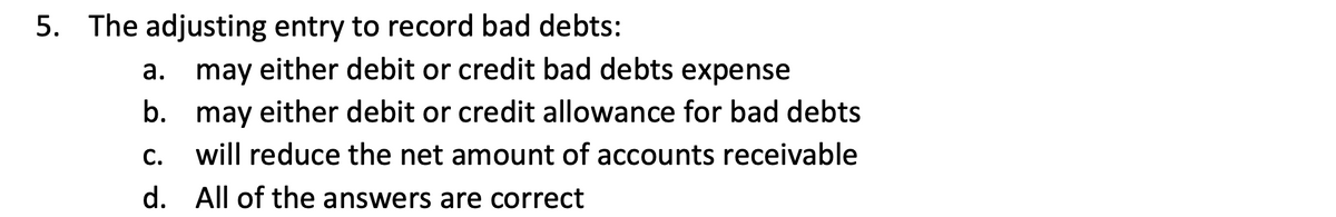 5. The adjusting entry to record bad debts:
а.
may either debit or credit bad debts expense
b. may either debit or credit allowance for bad debts
C.
will reduce the net amount of accounts receivable
d.
All of the answers are correct
