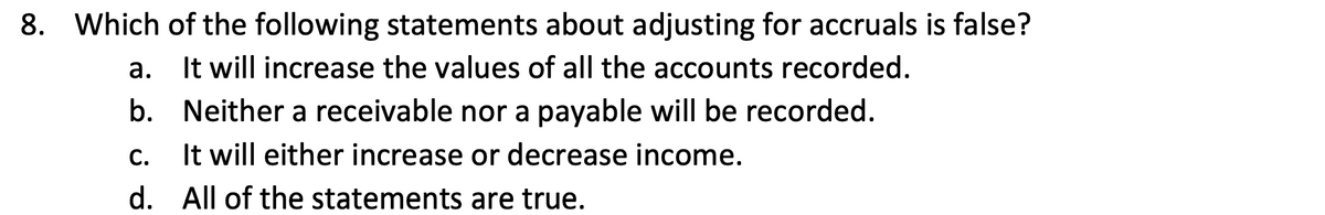 8. Which of the following statements about adjusting for accruals is false?
It will increase the values of all the accounts recorded.
а.
b. Neither a receivable nor a payable will be recorded.
С.
It will either increase or decrease income.
d. All of the statements are true.
