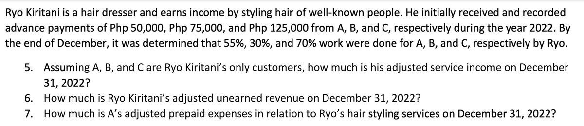 Ryo Kiritani is a hair dresser and earns income by styling hair of well-known people. He initially received and recorded
advance payments of Php 50,000, Php 75,000, and Php 125,000 from A, B, and C, respectively during the year 2022. By
the end of December, it was determined that 55%, 30%, and 70% work were done for A, B, and C, respectively by Ryo.
5. Assuming A, B, and C are Ryo Kiritani's only customers, how much is his adjusted service income on December
31, 2022?
6. How much is Ryo Kiritani's adjusted unearned revenue on December 31, 2022?
7. How much is A's adjusted prepaid expenses in relation to Ryo's hair styling services on December 31, 2022?
