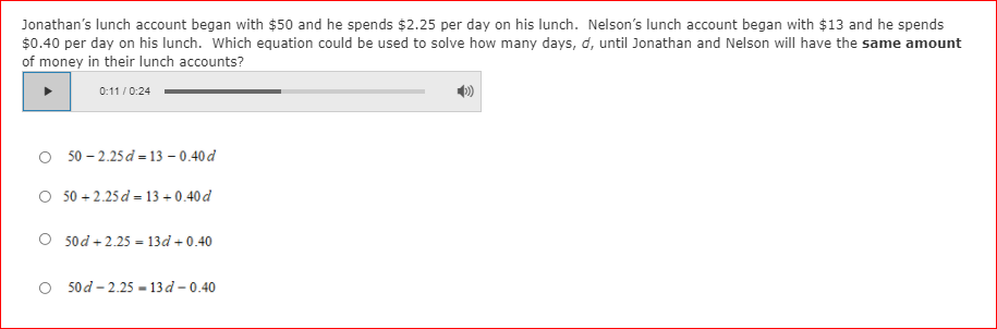 Jonathan's lunch account began with $50 and he spends $2.25 per day on his lunch. Nelson's lunch account began with $13 and he spends
$0.40 per day on his lunch. Which equation could be used to solve how many days, d, until Jonathan and Nelson will have the same amount
of money in their lunch accounts?
0:11 / 0:24
50 – 2.25 d = 13 – 0.40 d
O 50 + 2.25 d = 13 + 0.40d
O 5od + 2.25 = 13d + 0.40
50d – 2.25 - 13 d - 0.40
