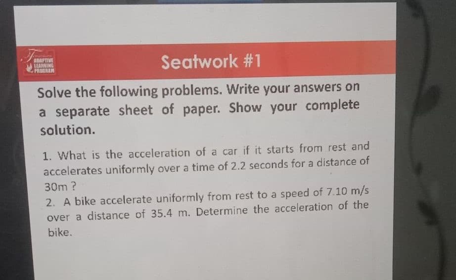 ADAFTIVE
LLARNING
PRODRAM
Seatwork #1
Solve the following problems. Write your answers on
a separate sheet of paper. Show your complete
solution.
1. What is the acceleration of a car if it starts from rest and
accelerates uniformly over a time of 2.2 seconds for a distance of
30m?
2. A bike accelerate uniformly from rest to a speed of 7.10 m/s
over a distance of 35.4 m. Determine the acceleration of the
bike.
