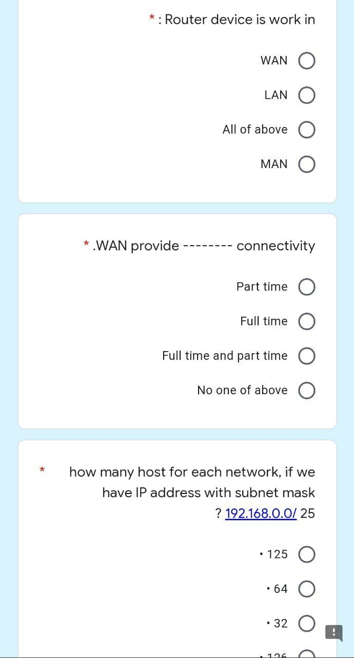 *
: Router device is work in
WAN O
LAN
All of above
MAN
connectivity
Part time
Full time
Full time and part time
No one of above
how many host for each network, if we
have IP address with subnet mask
? 192.168.0.0/ 25
• 125
• 64
• 32
126
* .WAN provide