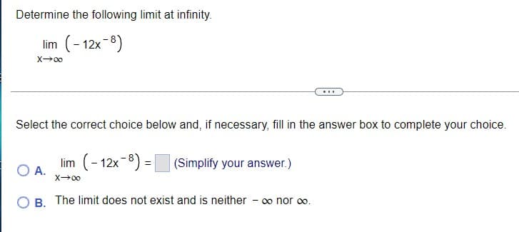Determine the following limit at infinity.
lim (- 12x-8)
Select the correct choice below and, if necessary, fill in the answer box to complete your choice.
lim (- 12x-8) =
O A.
(Simplify your answer.)
X00
B. The limit does not exist and is neither
- 0o nor o.
