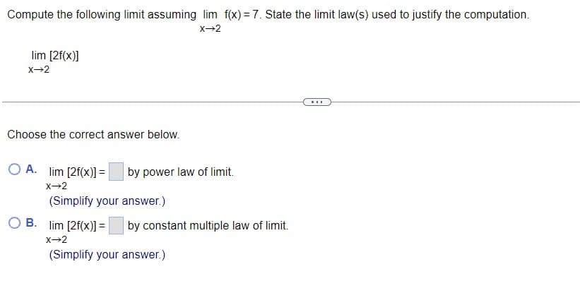 Compute the following limit assuming lim f(x) = 7. State the limit law(s) used to justify the computation.
x→2
lim [2f(x)]
x→2
Choose the correct answer below.
O A. lim [2f(x)] =|
by power law of limit.
x→2
(Simplify your answer.)
B. lim [2f(x)] =
by constant multiple law of limit.
X→2
(Simplify your answer.)
