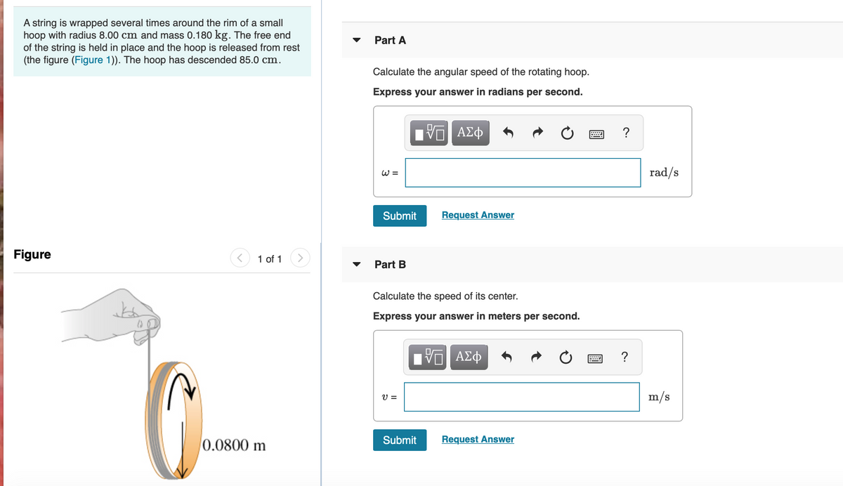 A string is wrapped several times around the rim of a small
hoop with radius 8.00 cm and mass 0.180 kg. The free end
of the string is held in place and the hoop is released from rest
(the figure (Figure 1)). The hoop has descended 85.0 cm.
Part A
Calculate the angular speed of the rotating hoop.
Express your answer in radians per second.
ΑΣφ
?
W =
rad/s
Submit
Request Answer
Figure
1 of 1
>
Part B
Calculate the speed of its center.
Express your answer in meters per second.
να ΑΣφ
?
V =
m/s
0.0800 m
Submit
Request Answer
