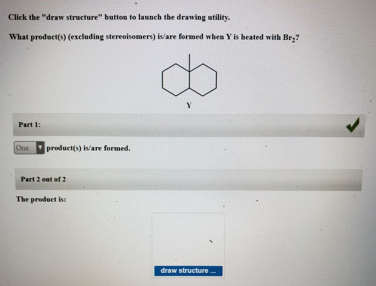 Click the "draw structure" button to launch the drawing utility.
What product(s) (excluding stereoisomers) is/are formed when Y is heated with Br,?
Y.
Part 1:
One
product(s) is/are formed.
Part 2 out of 2
The product is:
draw structure ..
