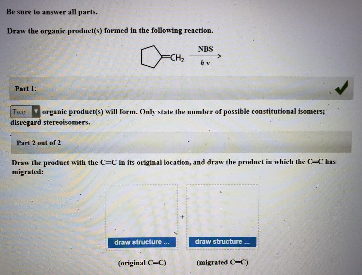 Be sure to answer all parts.
Draw the organic product(s) formed in the following reaction.
NBS
CH2
hv
Part 1:
Two
organic product(s) will form. Only state the number of possible constitutional isomers;
disregard stereoisomers.
Part 2 out of 2
Draw the product with the C=C in its original location, and draw the product in which the C=C has
migrated:
draw structure ..
draw structure ...
%##*
(original C=C)
(migrated C=C)
