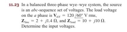 11.23 In a balanced three-phase wye-wye system, the source
is an abc-sequence set of voltages. The load voltage
on the a phase is VAN = 120 /60° V rms,
Zne = 2 + j1.4 N, and Zjoad = 10 + j10 N.
Determine the input voltages.
