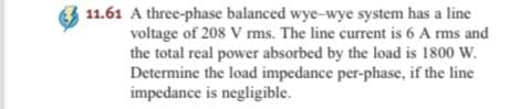 11.61 A three-phase balanced wye-wye system has a line
voltage of 208 V ms. The line current is 6 A ms and
the total real power absorbed by the load is 1800 W.
Determine the load impedance per-phase, if the line
impedance is negligible.
