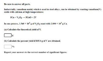 Be sure to answer all parts.
Industrially, vanadium metal, which is used in steel alloys, can be obtained by reacting vanadium(V)
oside with calcium at high temperatures:
SCa• V;0g- SCao+ 2V
In one process, 1.540 x 10'gof V;O; reat with 2.090 x 1eg Ca.
(a) Calculate the theoretical yield of V.
(b) Calculate the percent yield if 805.0 g of V are obtained.
Report your answers to the correct number of significant figures.
