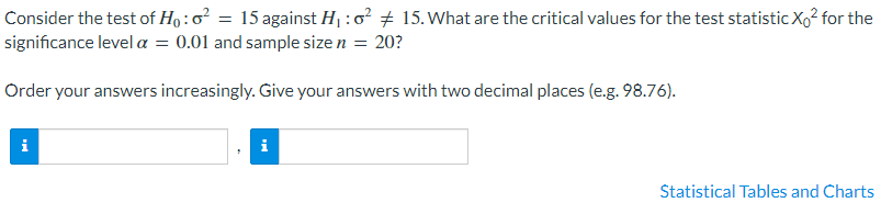 Consider the test of Họ :o² = 15 against H : 0 + 15. What are the critical values for the test statistic Xo² for the
significance level a = 0.01 and sample size n = 20?
Order your answers increasingly. Give your answers with two decimal places (e.g. 98.76).
i
Statistical Tables and Charts
