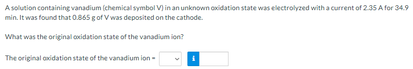 A solution containing vanadium (chemical symbol V) in an unknown oxidation state was electrolyzed with a current of 2.35 A for 34.9
min. It was found that 0.865 g of V was deposited on the cathode.
What was the original oxidation state of the vanadium ion?
The original oxidation state of the vanadium ion =
i
