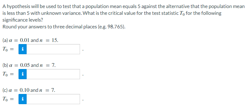 A hypothesis will be used to test that a population mean equals 5 against the alternative that the population mean
is less than 5 with unknown variance. What is the critical value for the test statistic To for the following
significance levels?
Round your answers to three decimal places (e.g. 98.765).
(a) a = 0.01 andn = 15.
To =
i
(b) a = 0.05 and n = 7.
To
i
(c) a = 0.10 and n = 7.
To
i
