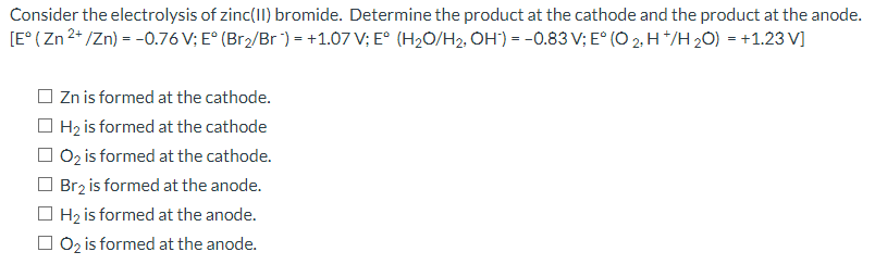 Consider the electrolysis of zinc(II) bromide. Determine the product at the cathode and the product at the anode.
[E° ( Zn 2* /Zn) = -0.76 V; E° (Br2/Br ) = +1.07 V; E° (H2O/H2, OH') = -0.83 V; E° (O 2. H */H 20) = +1.23 V]
O Zn is formed at the cathode.
O Hz is formed at the cathode
O 0z is formed at the cathode.
O Brz is formed at the anode.
O Hz is formed at the anode.
O 0z is formed at the anode.
