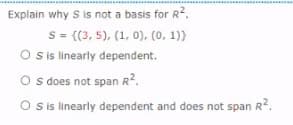 Explain why S is not a basis for R2.
s = {(3, 5), (1, 0), (0, 1)}
O is linearly dependent.
O s does not span R2.
O sis linearly dependent and does not span R?.
