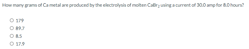 How many grams of Ca metal are produced by the electrolysis of molten CaBr2 using a current of 30.0 amp for 8.0 hours?
O 179
O 89.7
8.5
O 17.9
