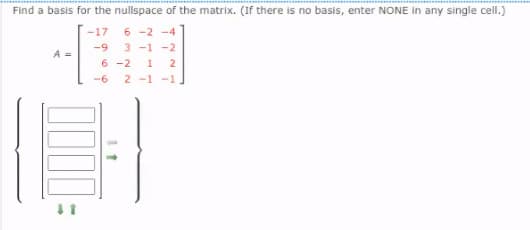 Find a basis for the nullspace of the matrix. (If there is no basis, enter NONE in any single cell.)
6 -2 -4
3 -1 -2
6 -2 1
2 -1 -1
-17
-9
A =
2
-6
