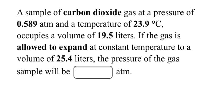 A sample of carbon dioxide gas at a pressure of
0.589 atm and a temperature of 23.9 °C,
occupies a volume of 19.5 liters. If the gas is
allowed to expand at constant temperature to a
volume of 25.4 liters, the pressure of the gas
sample will be
atm.
