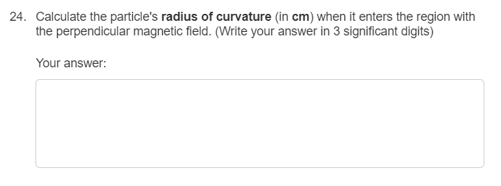 24. Calculate the particle's radius of curvature (in cm) when it enters the region with
the perpendicular magnetic field. (Write your answer in 3 significant digits)
Your answer:
