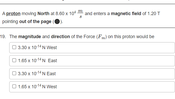 m
A proton moving North at 8.60 x 104
and enters a magnetic field of 1.20 T
pointing out of the page
19. The magnitude and direction of the Force (Fm) on this proton would be
3.30 x 10-14 N West
O 1.65 x 10-14N East
3.30 x 10-14 N East
O 1.65 x 10-14N West
