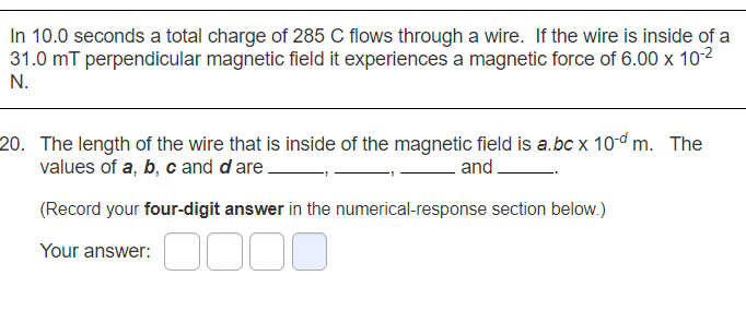 In 10.0 seconds a total charge of 285 C flows through a wire. If the wire is inside of a
31.0 mT perpendicular magnetic field it experiences a magnetic force of 6.00 x 102
N.
20. The length of the wire that is inside of the magnetic field is a.bc x 10d m. The
values of a, b, c and dare
and
(Record your four-digit answer in the numerical-response section below.)
Your answer:

