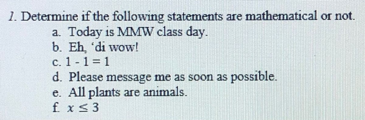 1. Determine if the following statements are mathematical or not.
a. Today is MMW class day.
b. Eh, 'di wow!
c. 1 - 1= 1
d. Please message me as soon as possıble.
e. All plants are animals.
f x S3
