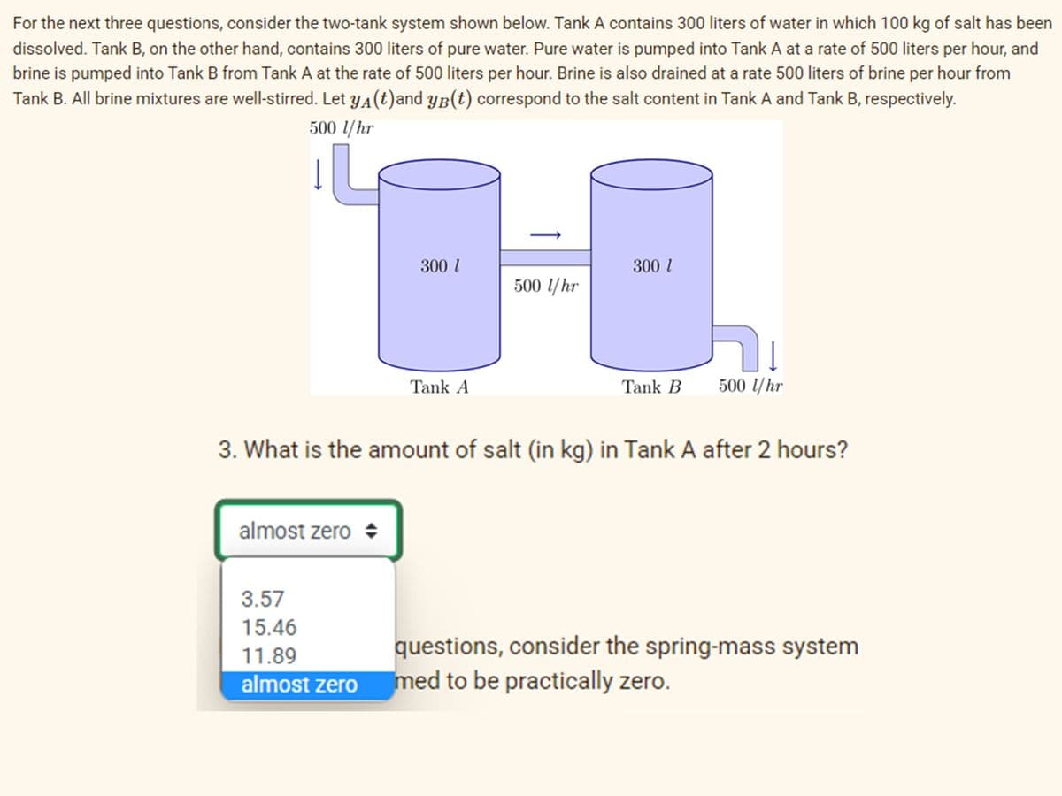 For the next three questions, consider the two-tank system shown below. Tank A contains 300 liters of water in which 100 kg of salt has been
dissolved. Tank B, on the other hand, contains 300 liters of pure water. Pure water is pumped into Tank A at a rate of 500 liters per hour, and
brine is pumped into Tank B from Tank A at the rate of 500 liters per hour. Brine is also drained at a rate 500 liters of brine per hour from
Tank B. All brine mixtures are well-stirred. Let y4(t)and yB(t) correspond to the salt content in Tank A and Tank B, respectively.
500 l/hr
300 l
300 l
500 l/hr
Tank A
Tank B
500 /hr
3. What is the amount of salt (in kg) in Tank A after 2 hours?
almost zero +
3.57
15.46
questions, consider the spring-mass system
med to be practically zero.
11.89
almost zero
