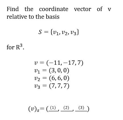 Find the coordinate vector of v
relative to the basis
S = {v1, v2, V3}
for R3.
v = (-11,–17,7)
Vị = (3,0, 0)
v2 = (6, 6, 0)
V3 = (7,7,7)
(v)s= ((1), (2)
(3))
