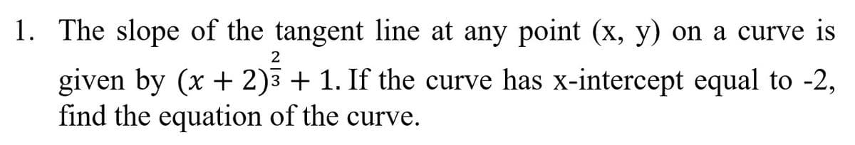 1. The slope of the tangent line at any point (x, y) on a curve is
2
given by (x + 2)3 + 1. If the curve has x-intercept equal to -2,
find the equation of the curve.
