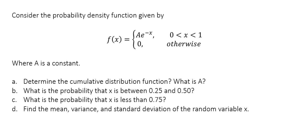 Consider the probability density function given by
SAe-x,
f (x) =
10,
0 < x < 1
otherwise
Where A is a constant.
а.
Determine the cumulative distribution function? What is A?
b. What is the probability that x is between 0.25 and 0.50?
c. What is the probability that x is less than 0.75?
d. Find the mean, variance, and standard deviation of the random variable x.
