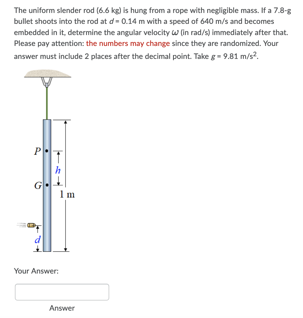 The uniform slender rod (6.6 kg) is hung from a rope with negligible mass. If a 7.8-g
bullet shoots into the rod at d= 0.14 m with a speed of 640 m/s and becomes
embedded in it, determine the angular velocity w (in rad/s) immediately after that.
Please pay attention: the numbers may change since they are randomized. Your
answer must include 2 places after the decimal point. Take g = 9.81 m/s2.
P
G
1 m
d
Your Answer:
Answer
