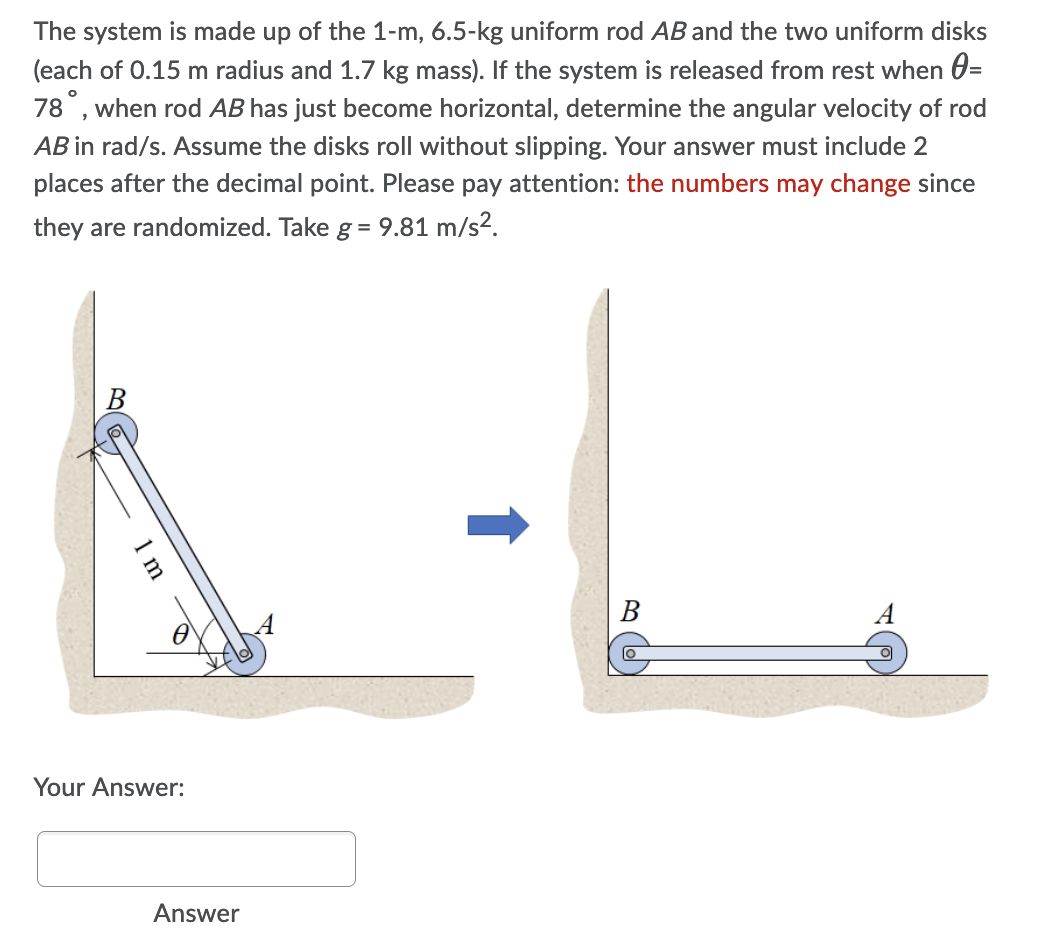 The system is made up of the 1-m, 6.5-kg uniform rod AB and the two uniform disks
(each of 0.15 m radius and 1.7 kg mass). If the system is released from rest when 0=
78°, when rod AB has just become horizontal, determine the angular velocity of rod
AB in rad/s. Assume the disks roll without slipping. Your answer must include 2
places after the decimal point. Please pay attention: the numbers may change since
they are randomized. Take g = 9.81 m/s².
Your Answer:
Answer
