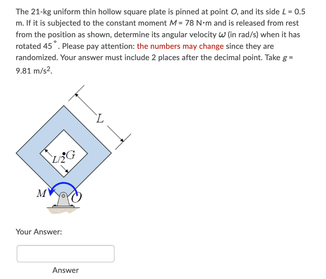 The 21-kg uniform thin hollow square plate is pinned at point O, and its side L = 0.5
m. If it is subjected to the constant moment M = 78 N•m and is released from rest
from the position as shown, determine its angular velocity w (in rad/s) when it has
rotated 45°. Please pay attention: the numbers may change since they are
randomized. Your answer must include 2 places after the decimal point. Take g =
9.81 m/s2.
`L
MV
Your Answer:
Answer
