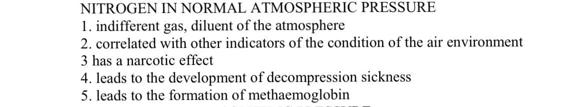 NITROGEN IN NORMAL ATMOSPHERIC PRESSURE
1. indifferent gas, diluent of the atmosphere
2. correlated with other indicators of the condition of the air environment
3 has a narcotic effect
4. leads to the development of decompression sickness
5. leads to the formation of methaemoglobin
