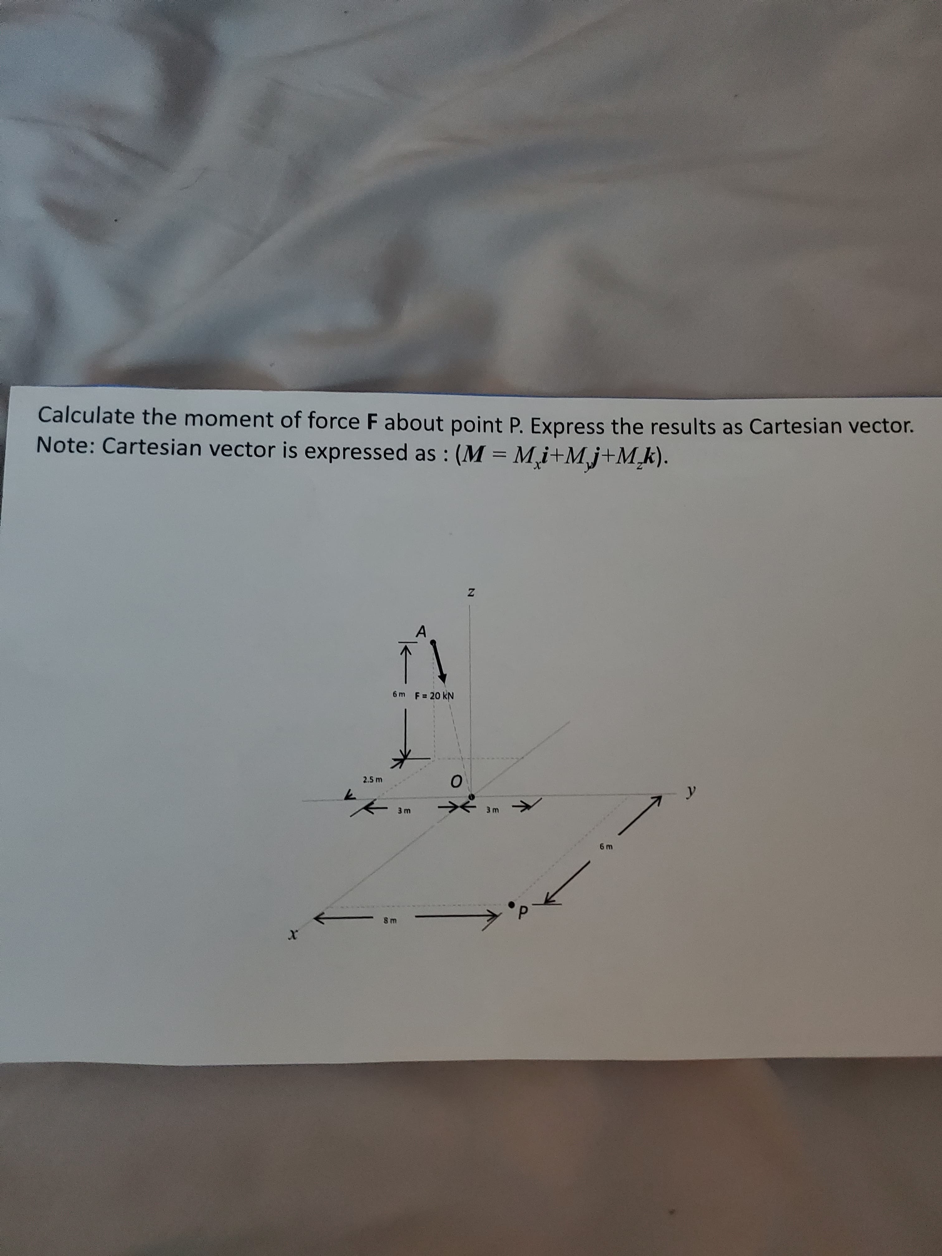 Calculate the moment of force F about point P. Express the results as Cartesian vector.
Note: Cartesian vector is expressed as : (M = Mi+Mj+M_k).
A
6m F= 20 kN
2.5 m
y
3 m
3 m
6 m
8 m
21
