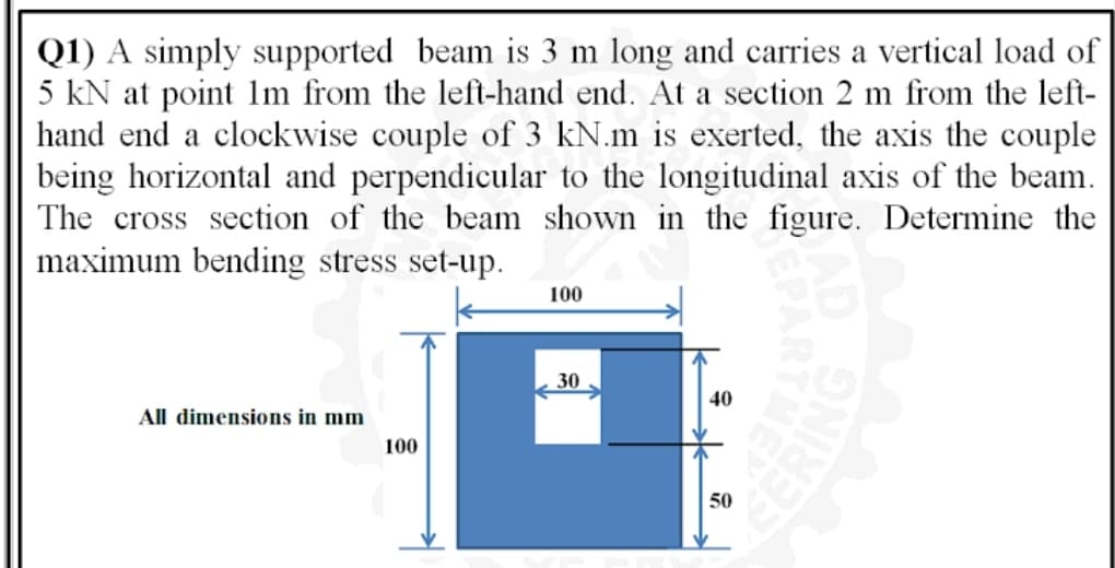 Q1) A simply supported beam is 3 m long and carries a vertical load of
5 kN at point Im from the left-hand end. At a section 2 m from the left-
hand end a clockwise couple of 3 kN.m is exerted, the axis the couple
being horizontal and perpendicular to the longitudinal axis of the beam.
The cross section of the beam shown in the figure. Determine the
maximum bending stress set-up.
100
30
40
All dimensions in mm
100
50
