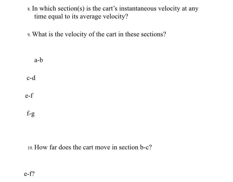 8. In which section(s) is the cart's instantaneous velocity at any
time equal to its average velocity?
9. What is the velocity of the cart in these sections?
a-b
с-d
e-f
f-g
10. How far does the cart move in section b-c?
e-f?
