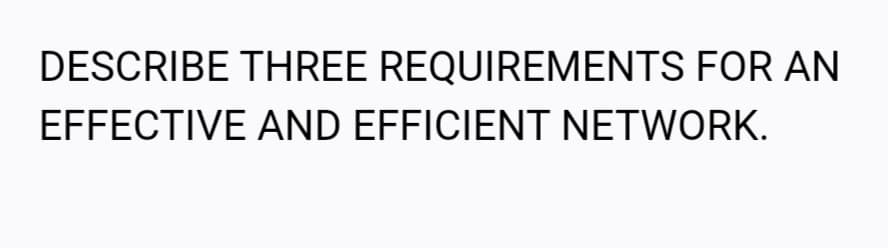 DESCRIBE THREE REQUIREMENTS FOR AN
EFFECTIVE AND EFFICIENT NETWORK.
