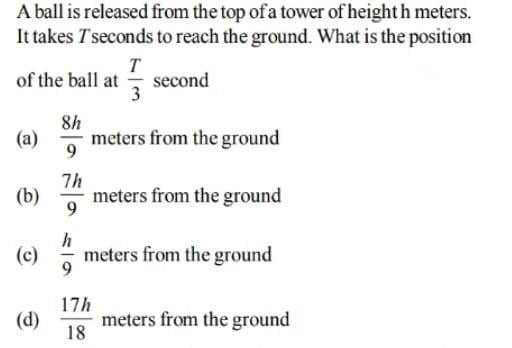 A ball is released from the top of a tower of height h meters.
It takes Tseconds to reach the ground. What is the position
of the ball at
T
second
3
8h
meters from the ground
9
(a)
7h
meters from the ground
(b)
9
h
(c) meters from the ground
17h
(d)
meters from the ground
18
