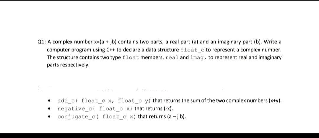 Q1: A complex number x-(a + jb) contains two parts, a real part (a) and an imaginary part (b). Write a
computer program using C++ to declare a data structure float_c to represent a complex number.
The structure contains two type float members, real and imag, to represent real and imaginary
parts respectively.
add_c( float_c x, float_c y) that returns the sum of the two complex numbers (x+y).
negative_c( float_c x) that returns (-x).
conjugate c( float_c x) that returns (a-j b).
