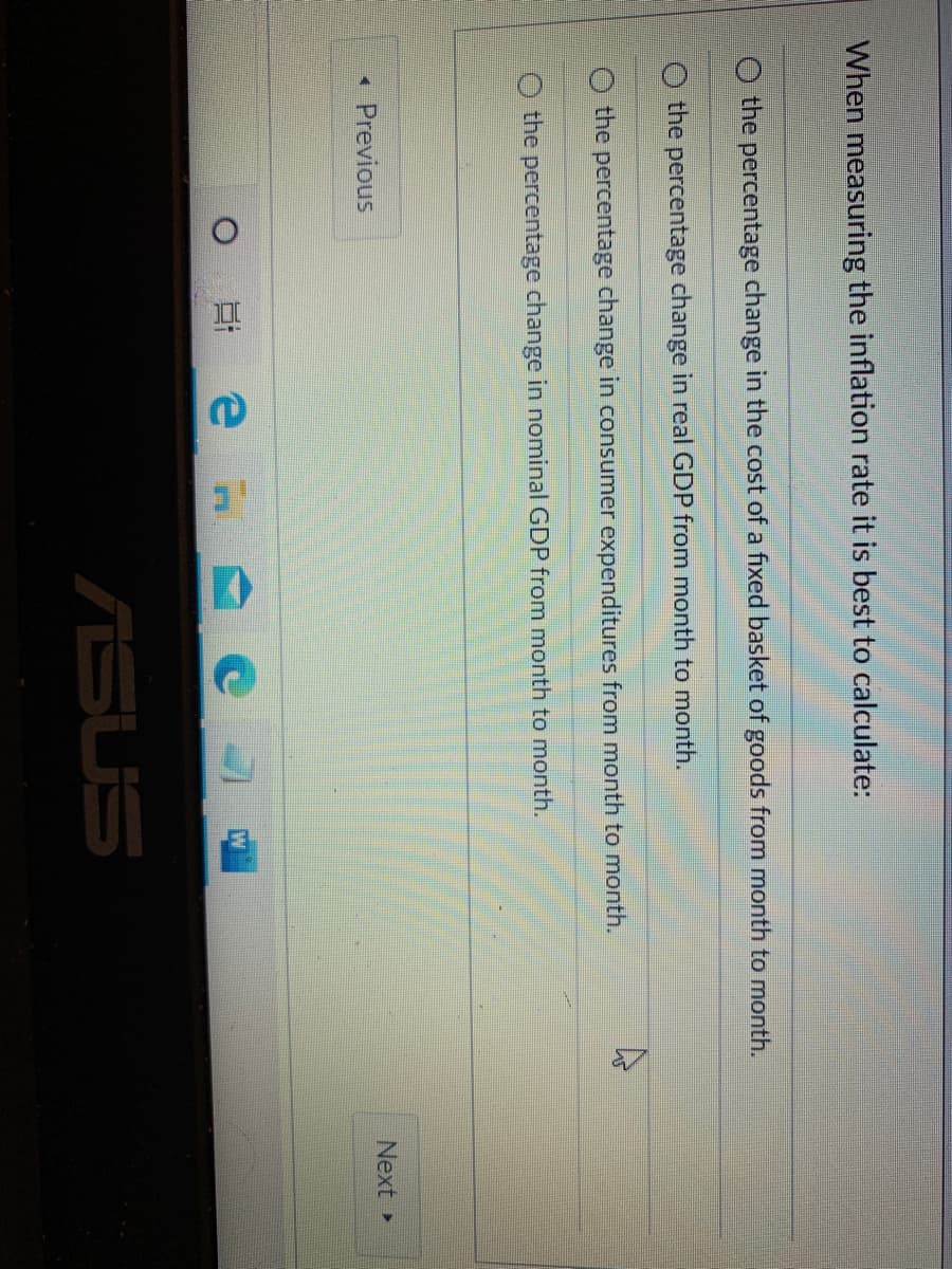 When measuring the inflation rate it is best to calculate:
the percentage change in the cost of a fixed basket of goods from month to month.
the percentage change in real GDP from month to month.
the percentage change in consumer expenditures from month to month.
O the percentage change in nominal GDP from month to month.
Previous
Next
ASUS
