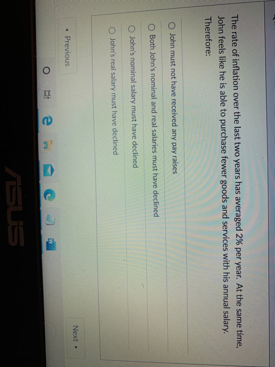 The rate of inflation over the last two years has averaged 2% per year. At the same time,
John feels like he is able to purchase fewer goods and services with his annual salary.
Therefore:
O John must not have received any pay raises
Both John's nominal and real salaries must have declined
John's nominal salary must have declined
John's real salary must have declined
«Previous
Next
ASUS
