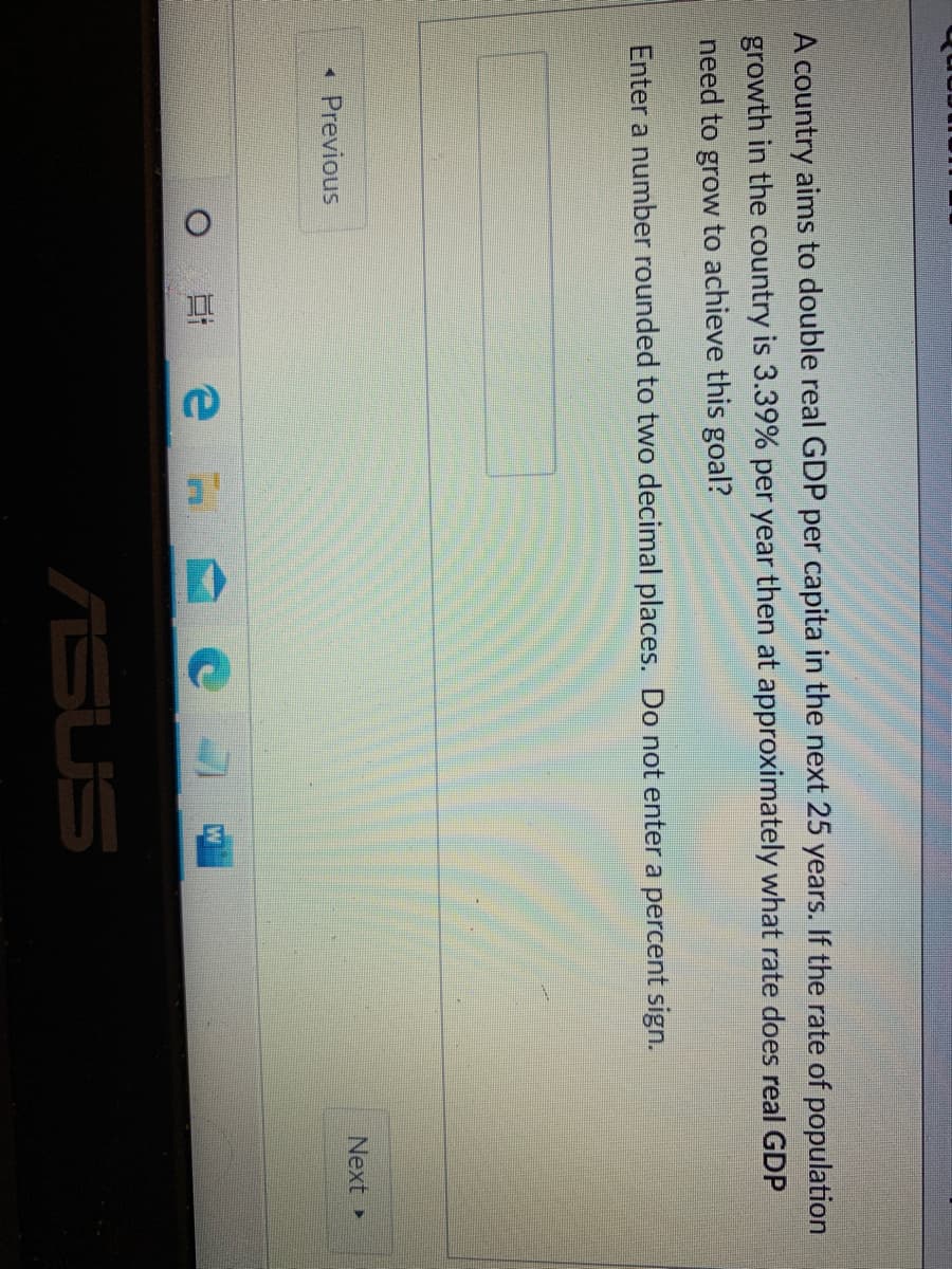 A country aims to double real GDP per capita in the next 25 years. If the rate of population
growth in the country is 3.39% per year then at approximately what rate does real GDP
need to grow to achieve this goal?
Enter a number rounded to two decimal places. Do not enter a percent sign.
Previous
Next
ASUS
