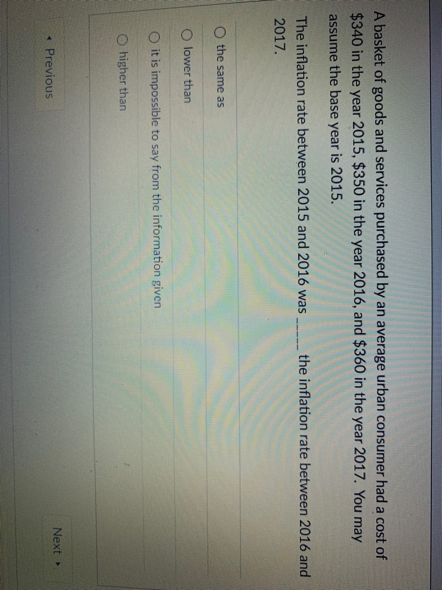 A basket of goods and services purchased by an average urban consumer had a cost of
$340 in the year 2015, $350 in the year 2016, and $360 in the year 2017. You may
assume the base year is 2015.
The inflation rate between 2015 and 2016 was
the inflation rate between 2016 and
2017.
the same as
O lower than
O it is impossible to say from the information given
higher than
Next
Previous
