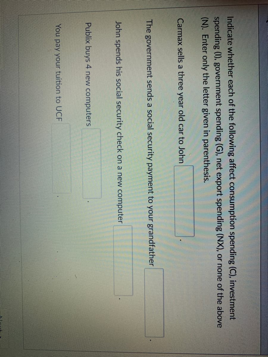 Indicate whether each of the following affect consumption spending (C), investment
spending (I), government spending (G), net export spending (NX), or none of the above
(N). Enter only the letter given in parenthesis.
Carmax sells a three year old car to John
The government sends a social security payment to your grandfather
John spends his social security check on a new computer
Publix buys 4 new computers
You pay your tuition to UCF
