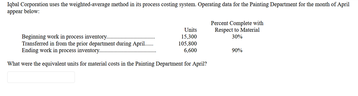 Iqbal Corporation uses the weighted-average method in its process costing system. Operating data for the Painting Department for the month of April
appear below:
Percent Complete with
Respect to Material
30%
Units
Beginning work in process inventory..
Transferred in from the prior department during April..
Ending work in process inventory...
15,300
105,800
6,600
90%
What were the equivalent units for material costs in the Painting Department for April?
