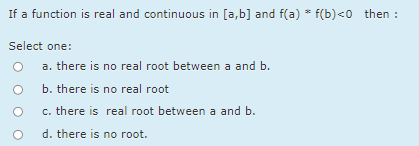 If a function is real and continuous in [a,b] and f(a) * f(b)<0 then :
Select one:
a. there is no real root between a and b.
b. there is no real root
c. there is real root between a and b.
d. there is no root.
