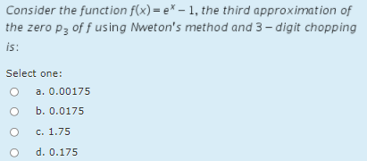 Consider the function f(x) = e* – 1, the third approximation of
the zero p3 of f using Nweton's method and 3 – digit chopping
is:
Select one:
a. 0.00175
b. 0.0175
c. 1.75
d. 0.175
