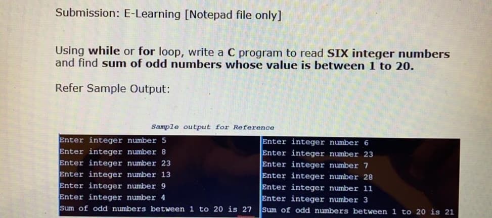 Submission: E-Learning [Notepad file only]
Using while or for loop, write a C program to read SIX integer numbers
and find sum of odd numbers whose value is between 1 to 20.
Refer Sample Output:
Sample output for Reference
Enter integer number 5
Enter integer number 8
Enter integer number 23
Enter integer number 13
Enter integer number 9
Enter integer number 4
Sum of odd numbers between 1 to 20 is 27
Enter integer number 6
Enter integer number 23
Enter integer number 7
Enter integer number 28
Enter integer number 11
Enter integer number 3
Sum of odd numbers between 1 to 20 is 21
