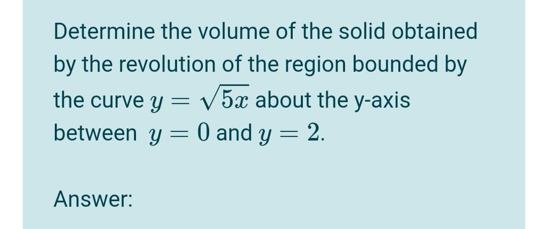 Determine the volume of the solid obtained
by the revolution of the region bounded by
the curve y = V5x about the y-axis
between y = 0 and y = 2.
Answer:
